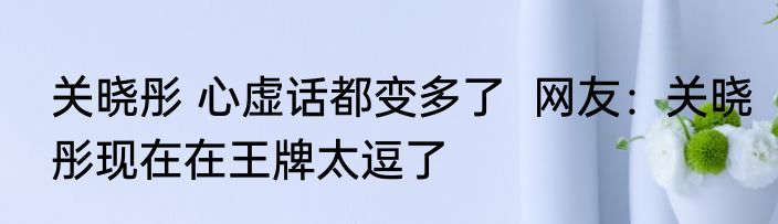 关晓彤 心虚话都变多了  网友：关晓彤现在在王牌太逗了