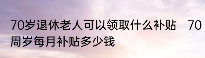 70岁退休老人可以领取什么补贴   70周岁每月补贴多少钱
