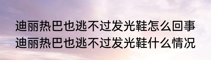 迪丽热巴也逃不过发光鞋怎么回事  迪丽热巴也逃不过发光鞋什么情况