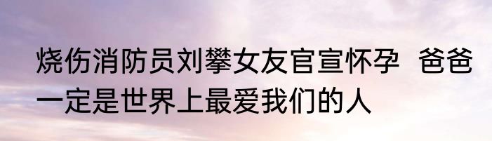 烧伤消防员刘攀女友官宣怀孕  爸爸一定是世界上最爱我们的人