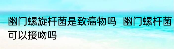 幽门螺旋杆菌是致癌物吗  幽门螺杆菌可以接吻吗
