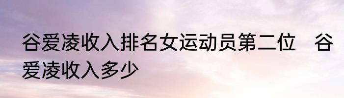 谷爱凌收入排名女运动员第二位   谷爱凌收入多少