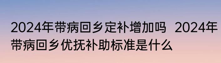 2024年带病回乡定补增加吗  2024年带病回乡优抚补助标准是什么