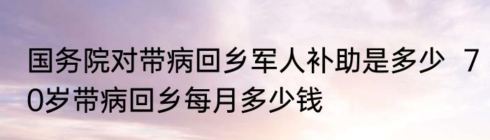 国务院对带病回乡军人补助是多少  70岁带病回乡每月多少钱