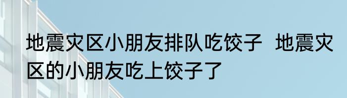地震灾区小朋友排队吃饺子  地震灾区的小朋友吃上饺子了