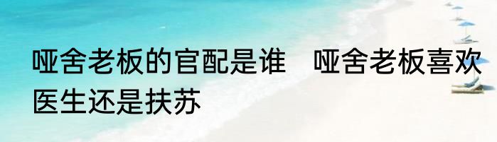 哑舍老板的官配是谁   哑舍老板喜欢医生还是扶苏
