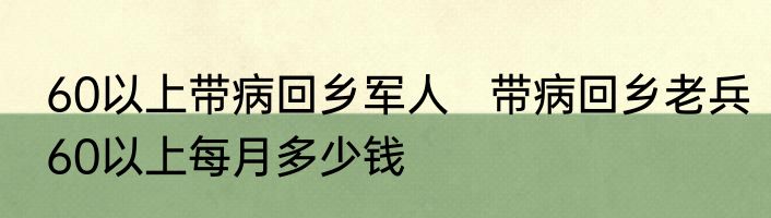 60以上带病回乡军人   带病回乡老兵60以上每月多少钱