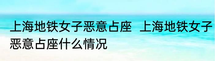 上海地铁女子恶意占座  上海地铁女子恶意占座什么情况