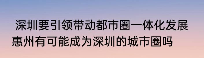  深圳要引领带动都市圈一体化发展   惠州有可能成为深圳的城市圈吗