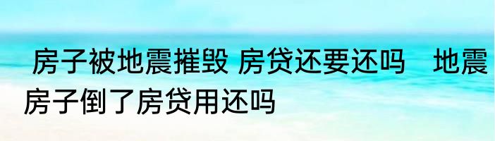  房子被地震摧毁 房贷还要还吗   地震房子倒了房贷用还吗