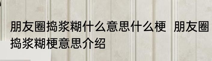 朋友圈捣浆糊什么意思什么梗  朋友圈捣浆糊梗意思介绍