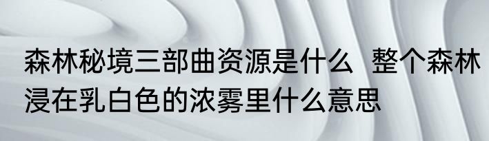 森林秘境三部曲资源是什么  整个森林浸在乳白色的浓雾里什么意思