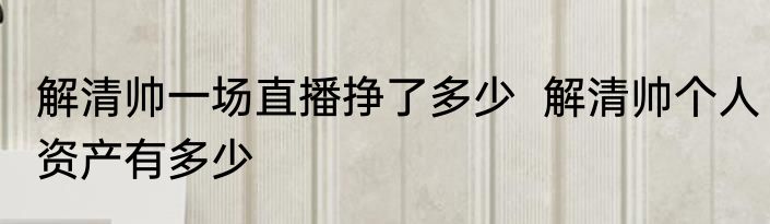 解清帅一场直播挣了多少  解清帅个人资产有多少