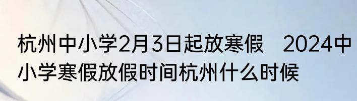 杭州中小学2月3日起放寒假   2024中小学寒假放假时间杭州什么时候