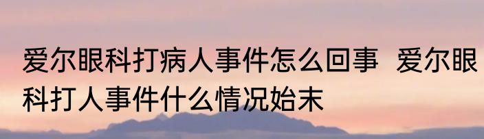 爱尔眼科打病人事件怎么回事  爱尔眼科打人事件什么情况始末