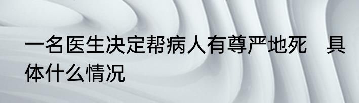 一名医生决定帮病人有尊严地死   具体什么情况