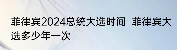 菲律宾2024总统大选时间  菲律宾大选多少年一次