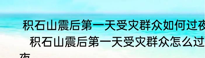  积石山震后第一天受灾群众如何过夜   积石山震后第一天受灾群众怎么过夜