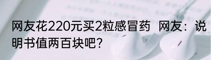 网友花220元买2粒感冒药  网友：说明书值两百块吧?