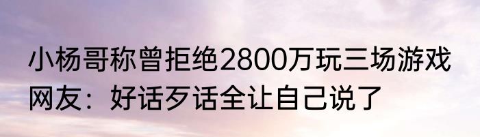 小杨哥称曾拒绝2800万玩三场游戏  网友：好话歹话全让自己说了