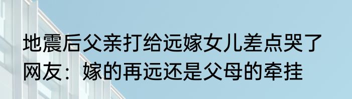 地震后父亲打给远嫁女儿差点哭了   网友：嫁的再远还是父母的牵挂