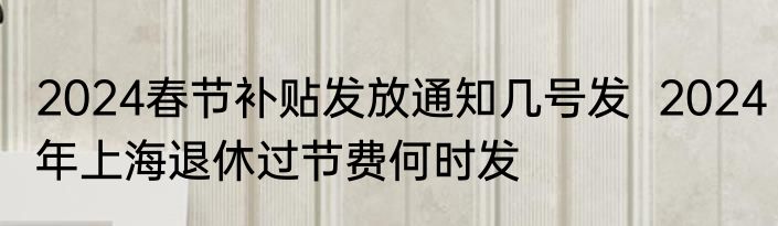 2024春节补贴发放通知几号发  2024年上海退休过节费何时发