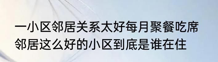 一小区邻居关系太好每月聚餐吃席   邻居这么好的小区到底是谁在住