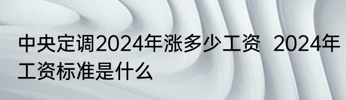 中央定调2024年涨多少工资  2024年工资标准是什么