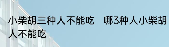小柴胡三种人不能吃   哪3种人小柴胡人不能吃
