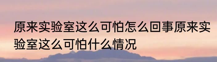 原来实验室这么可怕怎么回事	原来实验室这么可怕什么情况 