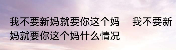 我不要新妈就要你这个妈    我不要新妈就要你这个妈什么情况