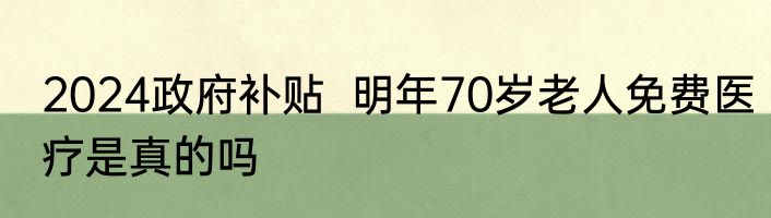 2024政府补贴  明年70岁老人免费医疗是真的吗