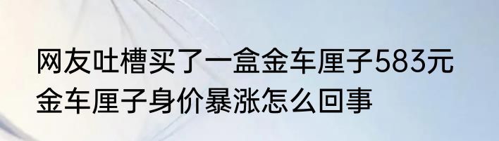 网友吐槽买了一盒金车厘子583元   金车厘子身价暴涨怎么回事
