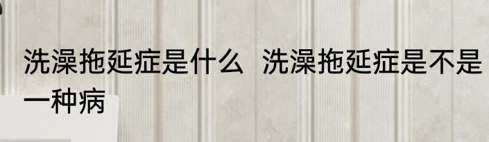 洗澡拖延症是什么  洗澡拖延症是不是一种病