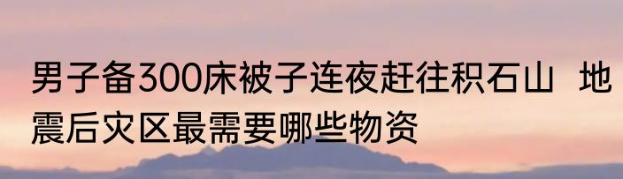 男子备300床被子连夜赶往积石山  地震后灾区最需要哪些物资