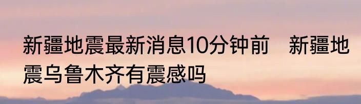新疆地震最新消息10分钟前   新疆地震乌鲁木齐有震感吗