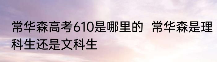 常华森高考610是哪里的  常华森是理科生还是文科生