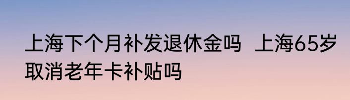 上海下个月补发退休金吗  上海65岁取消老年卡补贴吗