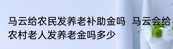 马云给农民发养老补助金吗  马云会给农村老人发养老金吗多少