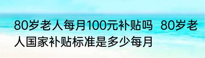 80岁老人每月100元补贴吗  80岁老人国家补贴标准是多少每月