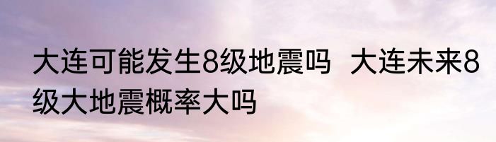 大连可能发生8级地震吗  大连未来8级大地震概率大吗