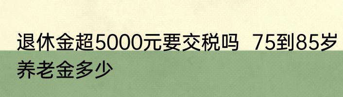 退休金超5000元要交税吗  75到85岁养老金多少