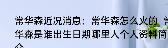 常华森近况消息：常华森怎么火的  常华森是谁出生日期哪里人个人资料简介