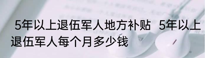  5年以上退伍军人地方补贴  5年以上退伍军人每个月多少钱
