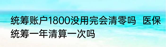 统筹账户1800没用完会清零吗  医保统筹一年清算一次吗