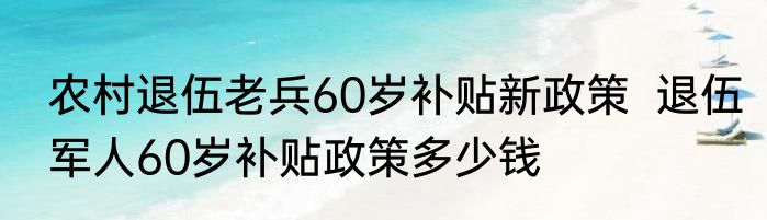 农村退伍老兵60岁补贴新政策  退伍军人60岁补贴政策多少钱