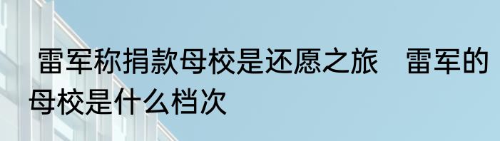  雷军称捐款母校是还愿之旅   雷军的母校是什么档次