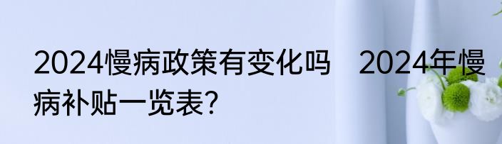 2024慢病政策有变化吗   2024年慢病补贴一览表？