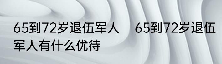 65到72岁退伍军人    65到72岁退伍军人有什么优待