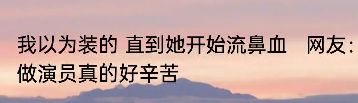 我以为装的 直到她开始流鼻血   网友：做演员真的好辛苦